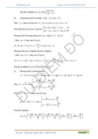 Trang 57Sưu tầm – Tổng hợp: Nguyễn Tiến – 0986 915 960
“Hệ phương trình” Ủng hộ word liên hệ 0986 915 960
Vậy hệ có nghiệm    
415 17
; 1;1 , ;
51 3
x y
 
  
 
.
b) Từ phương trình (1) ta thấy:    3 2
2 1 3 1x y y   .
TH1: 1y  thay vào (2) ta có: 3
7 6 0 1; 3; 2x x x x x        .
TH2: Kết hợp với (2) ta có hệ mới:
2
2 3 2 2
2 2 2 3 3
2 2 7 6
x xy xy y
x x y x y xy
    

   
.
(*)
(3)
Phương trình (3) tương đương với:   2
2 2 3 0xy xy x    .
+ Nếu: 2xy  thay vào (*) ta có:
 
1
2 4 4 3 3 1 4
2
y
x y y x y y
 
          .
Phương trình này vô nghiệm nên hệ vô nghiệm.
+ Nếu 2
2 3xy x  thay vào (*) ta có:
 2 2 2
2 3 3 3 3 1x x y x y y
x
         22
2 1 3 1; 1x x x y
x
 
       
 
Vậy hệ có nghiệm        ; 1;1 , 3;1 , 2;1x y   .
c) Phương trình (1) tương đương:
      4 2 2 2 2 2
7 9 2 3 0 3 3 2 3 0x x y x x x x x x y x x               .
TH1: 2
1 13 79 13
2 36
3 0
1 13 79 13
2 36
x y
x x
x y
  
  
   
  
  

.
TH2: 2 2
2 3y x x   thay vào (2) ta có:
 2 2 3
5
5 1
23 10
5
5 1
2
x y
x x x x
x y

   
    

    

.
Vậy hệ có nghiệm
 
1 13 79 13 1 13 79 13 5 5
; ; , ; , 5;1 , 5;1
2 36 2 36 2 2
x y
          
                 
       
 