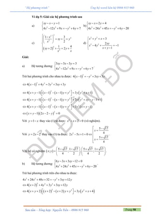 Trang 58Sưu tầm – Tổng hợp: Nguyễn Tiến – 0986 915 960
“Hệ phương trình” Ủng hộ word liên hệ 0986 915 960
Ví dụ 5: Giải các hệ phương trình sau
a) 3 2 3
1
4 12 9 6 7
xy x y
x x x y y
  

     
b) 3 2 3
2 4
4 24 45 6 20
xy x y
x x x y y
  

     
c)
 
32
3
2
2
2
1 3
2
1 4
2 2
x
xy y
x
xy y
x x
 
    

   
d)
2 2
2 2
3
2
4 1
1
x y x
xy
x y
x y
   


     
Giải:
a) Hệ tương đương: 3 2 3
3 3 3 3
4 12 9 6 7
xy x y
x x x y y
  

     
.
Trừ hai phương trình cho nhau ta được:  
3 3
4 1 3 3x y xy y    
 
3 3 3
4 1 4 3 3 3x y y xy y     
       
       
       
  
2 2 2
2 2 2
2 2 2
2
4 1 1 1 3 1
4 1 1 1 3 1 1
4 1 1 1 3 1
1 2 2 0
x y x x y y y y x
x y x x y y y y xy y
x y x x y y y x y
x y x y
          
 
            
 
          
 
     
Với 1y x  thay vào (1) ta được: 2
2 0x x   (vô nghiệm).
Với 2 2y x  thay vào (1) ta được: 2
5 17
42 5 1 0
5 17
4
x
x x
x
 

   
 


.
Vậy hệ có nghiệm  
5 17 1 17 5 17 1 17
; ; , ;
4 2 4 2
x y
      
       
   
.
b) Hệ tương đương: 3 2 3
6 3 3 12 0
4 24 45 6 20
y x xy
x x x y y
   

     
.
Trừ hai phương trình trên cho nhau ta được:
3 2 3
4 24 48 32 3 12x x x y xy y      
 
       
3 3 3
2 2 2
4 2 4 3 3 12
4 2 2 2 3 4
x y y xy y
x y x x y y y y x
     
          
 
 