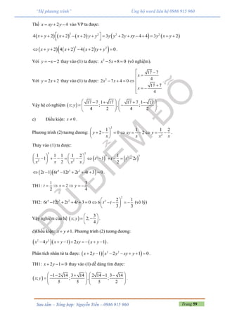 Trang 59Sưu tầm – Tổng hợp: Nguyễn Tiến – 0986 915 960
“Hệ phương trình” Ủng hộ word liên hệ 0986 915 960
Thế 2 4x xy y   vào VP ta được:
         
2 2 2 2
4 2 2 2 3 2 4 4 3 2x y x x y y y y y xy y x y              
 
      2 2
2 4 2 4 2 0x y x x y y        .
Với 2y x   thay vào (1) ta được: 2
5 8 0x x   (vô nghiệm).
Với 2 2y x  thay vào (1) ta được: 2
17 7
42 7 4 0
17 7
4
x
x x
x
 

   
 
 

.
Vậy hệ có nghiệm  
17 7 1 17 17 7 1 17
; ; , ;
4 2 4 2
x y
      
       
   
.
c) Điều kiện: 0x  .
Phương trình (2) tương đương:
2
2
1 1 1 2
2 0 2y xy y
x x x x
 
         
 
.
Thay vào (1) ta được:
   
3 3
3 32 2
2 2
1 1 1 1 2 1
1 1 2
2 2
t t t t
x x x x
   
             
   
  4 3 2
2 1 6 12 2 4 3 0t t t t t       .
TH1:
1 3
2
2 4
t x y      .
TH2: 4 3 2
6 12 2 4 3 0t t t t    
2
2 2 1
6
3 3
t t
 
     
 
(vô lý)
Vậy nghiệm của hệ  
3
; 2;
4
x y
 
  
 
.
d)Điều kiện: 1x y  . Phương trình (2) tương đương:
    2 2
4 1 2 1x y x y xy x y        .
Phân tích nhân tử ta được:   2 2
2 1 2 1 0x y x y xy y       .
TH1: 2 1 0x y   thay vào (1) dễ dàng tìm được:
 
1 2 14 3 14 2 14 1 3 14
; ; , ;
5 5 5 2
x y
       
       
   
.
 