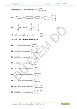 Trang 6Sưu tầm – Tổng hợp: Nguyễn Tiến – 0986 915 960
“Hệ phương trình” Ủng hộ word liên hệ 0986 915 960
Hệ phương trình đã cho tương đương với
1
3 4 5
a b
a b
 

 
Ta có:
2
2
1 3 3 3 7 2 7
7
3 4 5 3 4 5 1 9
1
7
b
a b a b b b
a b a b a b
a b a

          
       
            
Thay
2
7
9
7
b
a



 

vào (*) ta có
1 2 7
7 2
71 9
97
y
y
x
x
    
 
  
 
Vậy nghiệm của hệ phương trình là  
7 7
, ;
9 2
x y



 
 
B. PHẦN BÀI TẬP CÓ HƯỚNG DẪN.
Bài I.01. Giải hệ phương trình
3 2 7
2 4
x y
x y
 

 
Bài I.02. Giải hệ phương trình:
3 2 11
2 1
x y
x y
 

 
Bài I.03. Giải hệ phương trình:
2 3
3
x y
x y
  

 
Bài I.04. Giải hệ phương trình:
3 4
3 4 1
x y
x y
 

  
Bài I.05. Giải hệ phương trình sau:
2 5
1
x y
x y
 

 
Bài I.0.6 Giải hệ phương trình sau:
2 5 3
3 4
x y
x y
  

 
Bài I.07. Giải hệ phương trình sau:
1
3 2 3
x y
x y
 

 
Bài I.08. Giải hệ phương trình sau:
7 26
5 3 16
x y
x y
  

  
Bài I.09. Giải hệ phương trình sau:
3 2 11
2 1
x y
x y
 

 
 