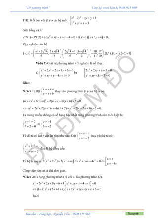 Trang 60Sưu tầm – Tổng hợp: Nguyễn Tiến – 0986 915 960
“Hệ phương trình” Ủng hộ word liên hệ 0986 915 960
TH2: Kết hợp với (1) ta có hệ mới:
2 2
2 2
2 1
3
x y xy y
x y x
    

  
.
Giải bằng cách:
  2
(1) (2) 3 4 0 1 3 4 0PT PT y xy x y y x y            .
Vậy nghiệm của hệ
       
1 2 14 3 14 2 14 1 3 14 10 17
; ; , ; , ; , 1;1 , 1; 1 , 2; 1
5 5 5 2 11 10
x y
         
                 
Ví dụ 7) Giải hệ phương trình với nghiệm là số thực:
a)
2 2
2
2 2 8 6 0
4 1 0
x y x y
x xy y x
     

    
b)
2
2
2 2 5 0
5 7 0
x xy y
y xy x
    

   
Giải:
*Cách 1: Đặt
x u a
y v b
 

 
thay vào phương trình (1) của hệ ta có:
2 2
( ) 2( ) 2( ) 8( ) 6 0u a v b u a v b        
 2 2 2 2
2 2( 1) 4 ( 2) 2 2 8 6 0u v a u v b a b a b           .
Ta mong muốn không có số hạng bậc nhất trong phương trình nên điều kiện là:
1 0
2 0
a
b
 

 
1
2
a
b
 
 
 
Từ đó ta có các h đặt ẩn phụ như sau: Đặt
1
2
x u
y v
 

 
thay vào hệ ta có:
2 2
2
2 3
2
u v
u uv
  

 
đây là hệ đẳng cấp.
Từ hệ ta suy ra    2 2 2 2 2
2 2 3 3 4 0
4
u v
u v u uv u uv v
u v

          
Công việc còn lại là khá đơn giản.
*Cách 2:Ta cộng phương trình (1) với k lần phương trình (2).
2 2 2
2 2 8 6 4 1 0x y x y k x xy y x           
2 2
(1 ) (2 4 ) 2 8 6 0k x k ky x y y ky k          
Ta có
 