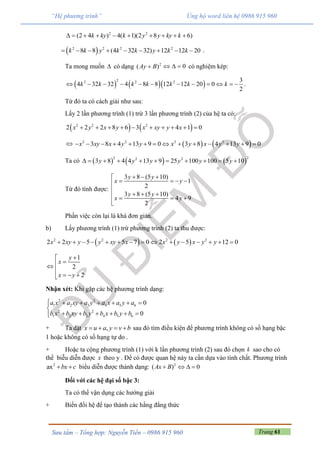 Trang 61Sưu tầm – Tổng hợp: Nguyễn Tiến – 0986 915 960
“Hệ phương trình” Ủng hộ word liên hệ 0986 915 960
2 2
(2 4 ) 4( 1)(2 8 6)k ky k y y ky k         
 2 2 2 2
8 8 (4 32 32) 12 12 20k k y k k y k k         .
Ta mong muốn  có dạng 2
( )Ay B 0   có nghiệm kép:
    
22 2 2 3
4 32 32 4 8 8 12 12 20 0
2
k k k k k k k            .
Từ đó ta có cách giải như sau:
Lấy 2 lần phương trình (1) trừ 3 lần phương trình (2) của hệ ta có:
   2 2 2
2 2 2 8 6 3 4 1 0x y x y x xy y x         
    2 2 2 2
3 8 4 13 9 0 3 8 4 13 9 0x xy x y y x y x y y             
Ta có      
2 22 2
3 8 4 4 13 9 25 100 100 5 10y y y y y y          
Từ đó tính được:
3 8 (5 10)
1
2
3 8 (5 10)
4 9
2
y y
x y
y y
x y
  
   

     

Phần việc còn lại là khá đơn giản.
b) Lấy phương trình (1) trừ phương trình (2) ta thu được:
   2 2 2 2
2 2 5 5 7 0 2 5 12 0x xy y y xy x x y x y y              
1
2
2
y
x
x y



  
Nhận xét: Khi gặp các hệ phương trình dạng:
2 2
1 2 3 4 5 6
2 2
1 2 3 4 5 6
0
0
a x a xy a y a x a y a
b x b xy b y b x b y b
      

     
+ Ta đặt ,x u a y v b    sau đó tìm điều kiện để phương trình không có số hạng bậc
1 hoặc không có số hạng tự do .
+ Hoặc ta cộng phương trình (1) với k lần phương trình (2) sau đó chọn k sao cho có
thể biễu diễn được x theo y . Để có được quan hệ này ta cần dựa vào tính chất. Phương trình
2
ax bx c  biểu diễn được thành dạng: 2
( ) 0Ax B   
Đối với các hệ đại số bậc 3:
Ta có thể vận dụng các hướng giải
+ Biến đổi hệ để tạo thành các hằng đẳng thức
 