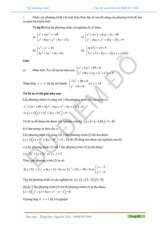 Trang 62Sưu tầm – Tổng hợp: Nguyễn Tiến – 0986 915 960
“Hệ phương trình” Ủng hộ word liên hệ 0986 915 960
+ Nhân các phương trình với một biểu thức đại số sau đó cộng các phương trình để tạo
ra quan hệ tuyến tính.
Ví dụ 8) Giải hệ phương trình với nghiệm là số thực:
a)
3 2
2 2
3 49
8 8 17
x xy
x xy y y x
   

   
c)
3 2
2 2
3 6 3 49
6 10 25 9
x x y xy x
x xy y y x
    

    
b)
3 3
2 2
35
2 3 4 9
x y
x y x y
  

  
d)
 
  3
3 4
7 11 3 1 (1)
xy x y
x x y x y
 

    
Giải:
a) Phân tích: Ta viết lại hệ như sau:
3 2
2 2
3 49 0
8( 1) 17 0
x xy
y x y x x
   

    
Nhận thấy 1x   thì hệ trở thành:
2
2
3 48 0
4
16 0
y
y
y
  
  
 
Từ đó ta có lời giải như sau:
Lấy phương trình (1) cộng với 3 lần phương trình (2) của hệ ta có:
 
 
3 2 2 2
2 2
3 49 3 8 8 17 0
1 ( 1) 3( 4) 0
x xy x xy y y x
x x y
       
       
Từ đó ta dễ dàng tìm được các nghiệm của hệ:      ; 1;4 , 1; 4x y    
b) Làm tương tự như câu a
Lấy phương trình (1) cộng với 3 lần phương trình (2) thì thu được:
  2 2
1 ( 1) 3( 5) 0x x y       . Từ đó dễ dàng tìm được các nghiệm của hệ.
c) Lấy phương trình (1) trừ 3 lần phương trình (2) ta thu được:
3 3
( 2) ( 3) 5x y x y     
Thay vào phương trình (2) ta có:
2 2 2 3
2( 5) 3 4( 5) 9 5 25 30 0
2
y
y y y y y y
y
 
            
Vậy hệ phương trình có các nghiệm là:      ; 2; 3 , 3; 2x y   
d)Lấy 2 lần phương trình (2) trừ đi phương trình (1) ta thu được:
  2 2
1 ( 3) 2 0x y x y x x        
Trường hợp 1: 1x  hệ vô nghiệm
 