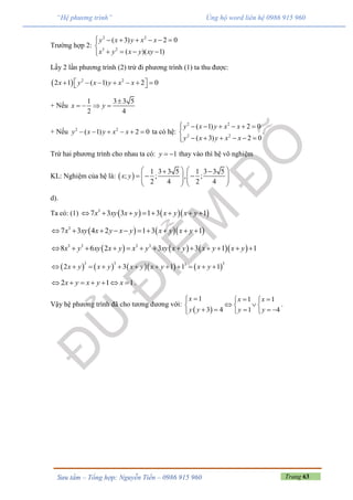 Trang 63Sưu tầm – Tổng hợp: Nguyễn Tiến – 0986 915 960
“Hệ phương trình” Ủng hộ word liên hệ 0986 915 960
Trường hợp 2:
2 2
3 2
( 3) 2 0
( )( 1)
y x y x x
x y x y xy
      

   
Lấy 2 lần phương trình (2) trừ đi phương trình (1) ta thu được:
  2 2
2 1 ( 1) 2 0x y x y x x        
+ Nếu
1 3 3 5
2 4
x y

   
+ Nếu 2 2
( 1) 2 0y x y x x      ta có hệ:
2 2
2 2
( 1) 2 0
( 3) 2 0
y x y x x
y x y x x
      

     
.
Trừ hai phương trình cho nhau ta có: 1y   thay vào thì hệ vô nghiệm
KL: Nghiệm của hệ là:  
1 3 3 5 1 3 3 5
; ; , ;
2 4 2 4
x y
    
        
   
d).
Ta có: (1)     3
7 3 3 1 3 1x xy x y x y x y       
    3
7 3 4 2 1 3 1x xy x y x y x y x y         
      3 3 3 3
8 6 2 3 3 1 1x y xy x y x y xy x y x y x y            
        
3 3 33
2 3 1 1 1x y x y x y x y x y           
2 1 1x y x y x       .
Vậy hệ phương trình đã cho tương đương với:
 
1 1 1
3 4 1 4
x x x
y y y y
   
   
      
.
 