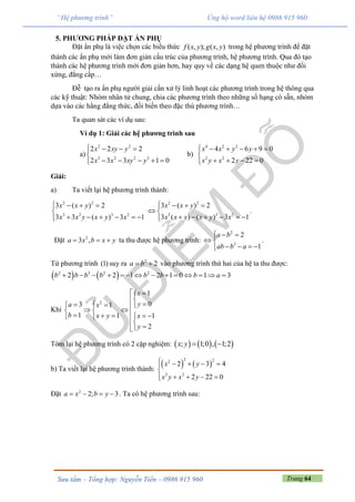 Trang 64Sưu tầm – Tổng hợp: Nguyễn Tiến – 0986 915 960
“Hệ phương trình” Ủng hộ word liên hệ 0986 915 960
5. PHƯƠNG PHÁP ĐẶT ẨN PHỤ
Đặt ẩn phụ là việc chọn các biểu thức ( , ); ( , )f x y g x y trong hệ phương trình để đặt
thành các ẩn phụ mới làm đơn giản cấu trúc của phương trình, hệ phương trình. Qua đó tạo
thành các hệ phương trình mới đơn giản hơn, hay quy về các dạng hệ quen thuộc như đối
xứng, đẳng cấp…
Đễ tạo ra ẩn phụ người giải cần xử lý linh hoạt các phương trình trong hệ thông qua
các kỹ thuật: Nhóm nhân tử chung, chia các phương trình theo những số hạng có sẵn, nhóm
dựa vào các hằng đẳng thức, đối biến theo đặc thù phương trình…
Ta quan sát các ví dụ sau:
Ví dụ 1: Giải các hệ phương trình sau
a)
2 2
3 2 2 3
2 2 2
2 3 3 1 0
x xy y
x x xy y
   

    
b)
4 2 2
2 2
4 6 9 0
2 22 0
x x y y
x y x y
     

   
Giải:
a) Ta viết lại hệ phương trình thành:
2 2
3 2 3 2
3 ( ) 2
3 3 ( ) 3 1
x x y
x x y x y x
   

     
2 2
2 3 2
3 ( ) 2
3 ( ) ( ) 3 1
x x y
x x y x y x
   
 
     
.
Đặt 2
3 ,a x b x y   ta thu được hệ phương trình:
2
3
2
1
a b
ab b a
  
 
   
.
Từ phương trình (1) suy ra 2
2a b  vào phương trình thứ hai của hệ ta thu được:
   2 3 2 2
2 2 1 2 1 0 1 3b b b b b b b a             
Khi
2
1
03 1
1 1 1
2
x
ya x
b x y x
y
 

            

Tóm lại hệ phương trình có 2 cặp nghiệm:      ; 1;0 , 1;2x y  
b) Ta viết lại hệ phương trình thành:
   
2 22
2 2
2 3 4
2 22 0
x y
x y x y
    

    
Đặt 2
2; 3a x b y    . Ta có hệ phương trình sau:
 