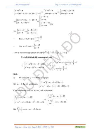 Trang 65Sưu tầm – Tổng hợp: Nguyễn Tiến – 0986 915 960
“Hệ phương trình” Ủng hộ word liên hệ 0986 915 960
2 2 2 2 2
4 4 ( ) 2 4
( 2)( 3) 2 2( 3) 22 4( ) 8 4( ) 8
a b a b a b ab
a b a b ab a b ab a b
        
   
              
2
2
0( ) 8( ) 20 0
4( ) 8 10
( )
48
a b
aba b a b
ab a b a b
L
ab
  

              

Xét
2 2, 0
0 0, 2
a b a b
ab a b
    
    
+ Nếu:
2
0, 2
5
x
a b
y
  
   

+ Nếu
2
2, 0
3
x
a b
y
 
   

Tóm lại hệ có các cặp nghiệm:          ; 2;5 , 2;5 , 2;3 , 2;3x y   
Ví dụ 2: Giải các hệ phương trình sau
a)
    2 2
2 2
1 25 1
2 8 9
x y x y y
x xy y x y
     

    
b)
 
2 2
2
1 9
6 0
8
1 5
2 0
4
x y xy
x y
y
x y

    


   
 
Giải:
a) Để ý rằng khi 1y   thì hệ vô nghiệm
Xét 1y   . Ta viết lại hệ thành:
    
     
2 2
22 2
1 25 1
1 1 10 1
x y x y y
x y x y y y
     

      
Chia hai phương trình của hệ cho 1y  ta thu được:
 
     
 
 
2 2
2 2
2 2
22 2
1 25
1 25 1
1
1 101 1 10 1
1
x y
x y x y
x y y
y
x y
x yx y x y y y
y
 
          
             
.
Đặt
2 2
; 1
1
x y
a x y b
y

   

. Ta có:
 