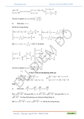 Trang 66Sưu tầm – Tổng hợp: Nguyễn Tiến – 0986 915 960
“Hệ phương trình” Ủng hộ word liên hệ 0986 915 960
 2 2 3; 1
25 5 1
5 3 11
10 ;4
2 2
x y
ab x y y
a b
a b x yx y
                   
.
Vậy hệ có nghiệm    
3 11
; 3;1 , ;
2 2
x y
 
  
 
.
b) Điều kiện: x y .
Hệ đã cho tương đương:
   
 
 
 
 
2
2 2 2
2
1 9 1 252 0 2 0
8 8
1 5 1 5
0 0
4 4
x y y x x y y x
y x y x
y x x y y x x y
y x y x
                    
                       
.
Đặt
1
; ; 2x y a y x b b
y x
     

hệ thành:
2 2
5
4
13 35 5
2 ;
8 84 4
5
25 5 7 3
2 ;4
8 2 8 8
1
2
y x
y x x ya b a
y x
a b b x y
y x

 
                                    
   

Vậy hệ có nghiệm  
7 3 13 3
; ; , ;
8 8 8 8
x y
   
    
   
.
Ví dụ 3: Giải các hệ phương trình sau
a)
2 2
2 2
17 4 19 9 3
17 4 19 9 10 2 3
x x y y
x y x y
    

     
b)
 
 
2 2 2
2 2 3 3
4 1 0
1 4 0
x x y y y
xy x y x y
     

    
Giải:
a) Điều kiện:
17 17 19 19
;
2 2 3 3
x y      .
Để ý 2
17 4x x liên quan đến 2x và 2 2
17 4 , 19 9x y y  liên quan đến 3y và
2
19 9y . Và tổng bình phương của chúng là những hằng số.
Đặt 2 2
2 17 4 ;3 19 9x x a x y y b      . Hệ đã cho tương đương:
 