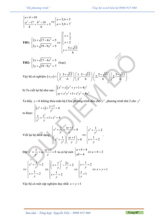 Trang 67Sưu tầm – Tổng hợp: Nguyễn Tiến – 0986 915 960
“Hệ phương trình” Ủng hộ word liên hệ 0986 915 960
2 2
10
5; 5
17 19
3; 73
4 6
a b
a b
a b
a b
 
 
       

.
TH1:
2
2
1
2
2 17 4 5
2
3 19 9 5
5 13
6
x
x x
x
y y
y


       
     

.
TH2:
2
2
2 17 4 3
3 19 9 7
x x
y y
   

  
(loại).
Vậy hệ có nghiệm  
1 5 13 1 5 13 5 13 5 13
; ; , ; , 2; , 2;
2 6 2 6 6 6
x y
          
               
       
.
b) Ta viết lại hệ như sau:
 2 2 2
2 2 3 3 3
1 4
1 4
x x y y y
xy x y x y y
    

   
Ta thấy 0y  không thỏa mãn hệ.Chia phương trình đầu cho 2
y , phương trình thứ 2 cho 3
y
ta được:
 2
2
2
3
2
1
4
1 4
y
x x
y
x x
x
y y

  


    

Viết lại hệ dưới dạng:
2 2
2 2
2
2
1 1 14 2
11 1
24
xy
x x
y y y
xy
xx
yy y
      
 
 
           
.
Đặt 2
2
1 1
,
xy
x a b
y y

   ta có hệ mới
4
2
4
a b
a b
ab
 
  

2
2
1
2
1
2
x
y
x
y

 

 
  

2
11 2 22
1
1 12
x xx
yy y
x y
x
x
yy
  
     
       
    
Vậy hệ có một cặp nghiệm duy nhất 1x y 
 