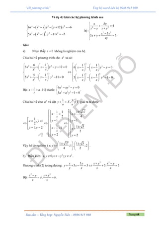 Trang 68Sưu tầm – Tổng hợp: Nguyễn Tiến – 0986 915 960
“Hệ phương trình” Ủng hộ word liên hệ 0986 915 960
Ví dụ 4: Giải các hệ phương trình sau
   
 
4 3 2 2
24 2 2 2
6 12 6
5 1 . 11 5
x x x y y x
x x y x
      

    
b)
2 2
2 2
5
4
5
5 5
x y
x y x y
x y
x y
xy

   

   

Giải
a) Nhận thấy 0x  không là nghiệm của hệ.
Chia hai vế phương trình cho 2
x ta có:
2
2 2 2
2
2 2 2
2 2 2
2
6 1 1 1
6 12 0 6 0
5 1 1 1
5 11 0 5 1 0
x x y y x x y y
x x x x
x x y x x y
x x x x
                     
      
 
                          
.
Đặt
1
x a
x
  . Hệ thành:
2 2
2 2 2
6 0
5 1 0
a ay y
a a y
   

  
.
Chia hai vế cho 2
a và đặt
1
,
y
y X Y
a a
   giải ra ta được
1 1 1 17
2 4
1
1 1, 1
2
1 1 51, 2 1
2
2 2
x x
x
y ya y
a y x x
x
y y
 
                       
   
Vậy hệ có nghiệm  
1 17 1 5
; ;1 , ;2
4 2
x y
    
       
   
.
b). Điều kiện: 2 2
, 0; ;x y x y y x    .
Phương trình (2) tương đương:
2 2
5
5 5 5. 5
x y x y x y
y x
y x x x
 
      
Đặt
2 2
,
x y x y
a b
x x
 
  .
 