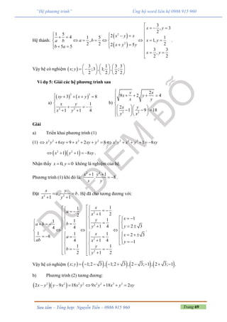 Trang 69Sưu tầm – Tổng hợp: Nguyễn Tiến – 0986 915 960
“Hệ phương trình” Ủng hộ word liên hệ 0986 915 960
Hệ thành:
 
 
2
2
3
, 3
2
1 5 24 1 5 1
, 1,
2 2 22 55 5
3 3
,
2 2
x y
x y x
a b x ya b
x y yb a
x y

  
                   
  

.
Vậy hệ có nghiệm  
3 1 3 3
; ;3 , 1; , ;
2 2 2 2
x y
     
      
     
Ví dụ 5: Giải các hệ phương trình sau
a)
   
2 2
2 2
3 8
1
1 1 4
xy x y
x y
x y
    


  
 
b)
2 2
2
9 2 4
2
1 9 18
y x
x y
x y
x y
y x

   


          
Giải
a) Triển khai phương trình (1)
(1) 2 2 2 2 2 2 2 2
6 9 2 8 1 8x y xy x xy y x y x y xy            
  2 2
1 1 8x y xy     .
Nhận thấy 0, 0x y  không là nghiệm của hệ.
Phương trình (1) khi đó là:
2 2
1 1
. 8
x y
x y
 
  .
Đặt 2 2
;
1 1
x y
a b
x y
 
 
. Hệ đã cho tương đương với:
2
2
2
2
11
1 22
1111
2 31 444
1 1 1 2 38
4 1 4 1
1 1
2 1 2
x
a
x
xy
ba b yy
x xa
ab x y
y
b
y
                           
                   
    
  
.
Vậy hệ có nghiệm          ; 1;2 3 , 1;2 3 , 2 3; 1 , 2 3; 1x y          .
b) Phương trình (2) tương đương:
  2 2 2 2 2 2 3 3
2 9 18 9 18 2x y y x x y x y x y xy      
 