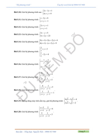 Trang 7Sưu tầm – Tổng hợp: Nguyễn Tiến – 0986 915 960
“Hệ phương trình” Ủng hộ word liên hệ 0986 915 960
Bài I.10. Giải hệ phương trình sau:
2 3 1
4 9
x y
x y
 

 
Bài I.11. Giải hệ phương trình:
2 8
1
x y
x y
 

  
Bài I.12. Giải hệ phương trình:
2 1
1
x y
x y
 

 
Bài I.13. Giải hệ phương trình:
3 5
5 2 23
x y
x y
 

 
Bài I.14. Giải hệ phương trình
3( 1) 2( 2 ) 4
4( 1) ( 2 ) 9
x x y
x x y
   

   
Bài I.15. Giải hệ phương trình:
2
3
1
2 4
y
x
y
x

 

  

Bài I.16. Giải hệ phương trình:
1 1
2
3 7
2
2
x
y
x
y

 


  

.
Bài I.17. Giải hệ phương trình
3 2
4
1 2
2 1
5
1 2
x
x y
x
x y

   

  
  
.
Bài I.18. Giải hệ phương trình:
4 1
5
1
1 2
1
1
x y y
x y y

   

   
  
.
Bài I.19. Không dùng máy tính cầm tay, giải hệ phương trình:
4 3 4
2 2
x y
x y
  

 
.
Bài I.20. Giải hệ phương trình
2 2
6
1 2
5 1
3
1 2
x
x y
x y

   

  
  
.
 