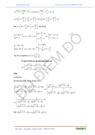 Trang 70Sưu tầm – Tổng hợp: Nguyễn Tiến – 0986 915 960
“Hệ phương trình” Ủng hộ word liên hệ 0986 915 960
2 2 3 3 2 2
9 18 18
2 9 2 4
x y x y x y
xy
xy y x
 
      
2 2 2
9 4 9 4
x y x y x
x y y x y
y x y x y
      
              
      
.
Đặt
2
9 ;
y x
a x b y
x y
  
     
   
. Hệ thành:
2
2
9 4
2 4 9 4
2; 1
22 21
y
x
a b x y xx
a b
xab y x yy
y

       
      
     

 
2
22 2
0( )4 9
1 1
4 9 2 4 9
9 3
x Ly x x
x yx x x x x
           
.
Vậy hệ có nghiệm  
1 1
; ;
9 3
x y
 
  
 
.
Ví dụ 6: Giải các hệ phương trình sau
a)
2 2
2 2 2 2
6 3 7
3 6 2
x x y x xy
x x y y x y
    

     
Giải
a) Giải hệ:.
Hệ phương trình tương đương với :
   
   
 
   
2
2
2 2
2 2
2 2
366 3 9 9
3 6 2
3 6 2
x xy yx y y y x x xy
y x
x x x y y y
x x x y y y
            
 
      
      
   
   
2 2
2 2
6 3
9
6 3
3 6 2
y y y x x x
x x x y y y

 
    
 

     
Đặt    2 2
3 ; 6x x x a y y y b      .
 