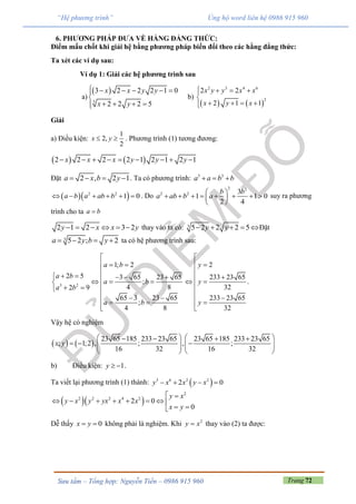 Trang 72Sưu tầm – Tổng hợp: Nguyễn Tiến – 0986 915 960
“Hệ phương trình” Ủng hộ word liên hệ 0986 915 960
6. PHƯƠNG PHÁP ĐƯA VỀ HẰNG ĐẲNG THỨC:
Điểm mấu chốt khi giải hệ bằng phương pháp biến đổi theo các hằng đẳng thức:
Ta xét các ví dụ sau:
Ví dụ 1: Giải các hệ phương trình sau
a)
 
3
3 2 2 2 1 0
2 2 2 5
x x y y
x y
     

   
b)
   
2 3 4 6
2
2 2
2 1 1
x y y x x
x y x
   

   
Giải
a) Điều kiện:
1
2,
2
x y  . Phương trình (1) tương đương:
   2 2 2 2 1 2 1 2 1x x x y y y        
Đặt 2 , 2 1a x b y    . Ta có phương trình: 3 3
a a b b  
  2 2
1 0a b a ab b      . Do
2 2
2 2 3
1 1 0
2 4
b b
a ab b a
 
        
 
suy ra phương
trình cho ta a b
2 1 2 3 2y x x y      thay vào ta có: 3 5 2 2 2 5y y    Đặt
3 5 2 ; 2a y b y    ta có hệ phương trình sau:
3 2
1; 2
2 5 3 65 23 65
;
4 82 9
65 3 23 65
;
4 8
a b
a b
a b
a b
a b

  

         
 
 
2
233 23 65
32
233 23 65
32
y
y
y

 

 



.
Vậy hệ có nghiệm
   
23 65 185 233 23 65 23 65 185 233 23 65
; 1;2 , ; , ;
16 32 16 32
x y
      
        
   
b) Điều kiện: 1y   .
Ta viết lại phương trình (1) thành:  3 6 2 2
2 0y x x y x   
  
2
2 2 2 4 2
2 0
0
y x
y x y yx x x
x y
 
       
 
Dễ thấy 0x y  không phải là nghiệm. Khi 2
y x thay vào (2) ta được:
 