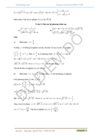 Trang 73Sưu tầm – Tổng hợp: Nguyễn Tiến – 0986 915 960
“Hệ phương trình” Ủng hộ word liên hệ 0986 915 960
         
2 2 42 2 3, 3
2 1 1 2 1 1
3, 3
x y
x x x x x x
x y
  
          
  
(thỏa mãn). Vậy hệ có nghiệm    ; 3;3x y   .
Ví dụ 2: Giải các hệ phương trình sau
a)
5 4 10 6
2
4 5 8 6
x xy y y
x y
   

   
b)
 3 2 3
3
2 4 3 1 2 2 3 2
2 14 3 2 1
x x x x y y
x x y
      

    
Giải
a) Điều kiện:
5
4
x   .
Ta thấy 0y  không là nghiệm của hệ. chia hai vế của (1) cho 5
y ta được:
5
5x x
y y
y y
 
   
 
. Đặt
x
a
y
 ta có phương trình: 5 5
a a y y   suy ra
  4 3 2 2 3 2
1 0a y a a y a y ay y a x y         
4 5 8 6 1 1x x x y         . Từ đó tính được 1y  
Vậy hệ đã cho có nghiệm    ; 1; 1x y   .
b) Điều kiện:
3
2;
2
x y   .Ta thấy khi 0x  thì hệ không có nghiệm.
Chia phương trình (1) cho 2
0x  :
   2 3
4 3 1
1 2 4 2 3 2y y
x x x
      
 
3
31 1
1 1 3 2 3 2y y
x x
   
          
   
.
Đặt
1
1 , 3 2a b y
x
    . Ta có 3 3
a a b b   a b 
1
3 2 1y
x
    .
Thay vào (2) ta được: 3 23 3
2 15 1 1 15 3 4 14 0x x x x x x x             .
111
7
98
x y    . Vậy hệ có nghiệm  
111
; 7;
98
x y
 
  
 
.
 