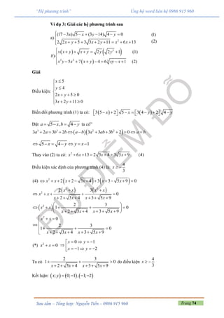 Trang 74Sưu tầm – Tổng hợp: Nguyễn Tiến – 0986 915 960
“Hệ phương trình” Ủng hộ word liên hệ 0986 915 960
Ví dụ 3: Giải các hệ phương trình sau
a) 2
(17 3 ) 5 (3 14) 4 0
2 2 5 3 3 2 11 6 13
x x y y
x y x y x x
     
      


 
(1)
(2)
   
 
3
2 2 3
2 2 1 (1)
)
5 7 4 6 1 (2)
x x y x y y y
b
x y x x y xy x
     

       
Giải
Điều kiện:
5
4
2 5 0
3 2 11 0
x
y
x y
x y


 


 





Biến đổi phương trình (1) ta có:    3 5 2 5 3 4 2 4x x y y            
Đặt 5 , 4a x b y    ta có”
  3 3 2 2
3 2 3 2 3 3 3 2 0a a b b a b a ab b a b          
5 4 1x y y x      
Thay vào (2) ta có: 2
6 13 2 3 4 3 5 9 (4)x x x x     
Điều kiện xác định của phương trình (4) là:
4
3
x  
   
   
 
2
2 2
2
2
2
(4) 2 2 3 4 3 3 5 9 0
2 3
0
2 3 4 3 5 9
2 3
1 0
2 3 4 3 5 9
0
2 3
1 0
2 3 4 3 5 9
x x x x x x
x x x x
x x
x x x x
x x
x x x x
x x
x x x x
          
 
    
     
 
     
      
  

   
      
(*) 2
0x x 
0 1
1 2
x y
x y
   
    

 

Ta có
2 3
1 0
2 3 4 3 5 9x x x x
  
     
do điều kiện
4
3
x  
Kết luận:      ; 0; 1 , 1; 2x y    
 