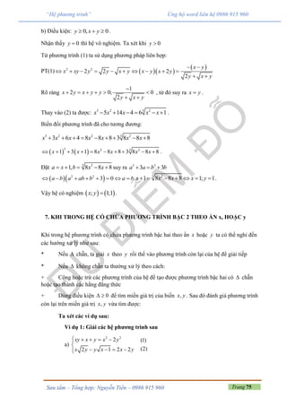 Trang 75Sưu tầm – Tổng hợp: Nguyễn Tiến – 0986 915 960
“Hệ phương trình” Ủng hộ word liên hệ 0986 915 960
b) Điều kiện: 0, 0y x y   .
Nhận thấy 0y  thì hệ vô nghiệm. Ta xét khi 0y 
Từ phương trình (1) ta sử dụng phương pháp liên hợp:
PT(1)   
 2 2
2 2 2
2
x y
x xy y y x y x y x y
y x y
 
         
 
Rõ ràng
1
2 0; 0
2
x y x y y
y x y

     
 
, từ đó suy ra x y .
Thay vào (2) ta được: 33 2 2
5 14 4 6 1x x x x x      .
Biến đổi phương trình đã cho tương đương:
33 2 2 2
3 6 4 8 8 8 3 8 8 8x x x x x x x        
   
3 32 2
1 3 1 8 8 8 3 8 8 8x x x x x x          .
Đặt 3 2
1, 8 8 8a x b x x     suy ra 3 3
3 3a a b b  
  2 2
3 0a b a ab b a b        3 2
1 8 8 8 1; 1x x x x y       .
Vậy hệ có nghiệm    ; 1;1x y  .
7. KHI TRONG HỆ CÓ CHỨA PHƯƠNG TRÌNH BẬC 2 THEO ẨN x, HOẶC y
Khi trong hệ phương trình có chứa phương trình bậc hai theo ẩn x hoặc y ta có thể nghỉ đến
các hướng xử lý như sau:
* Nếu  chẵn, ta giải x theo y rồi thế vào phương trình còn lại của hệ để giải tiếp
* Nếu  không chẵn ta thường xử lý theo cách:
+ Cộng hoặc trừ các phương trình của hệ để tạo được phương trình bậc hai có  chẵn
hoặc tạo thành các hằng đẳng thức
+ Dùng điều kiện 0  để tìm miền giá trị của biến ,x y . Sau đó đánh giá phương trình
còn lại trên miền giá trị ,x y vừa tìm được:
Ta xét các ví dụ sau:
Ví dụ 1: Giải các hệ phương trình sau
a)
2 2
2
2 1 2 2
xy x y x y
x y y x x y
    

   
(1)
(2)
 