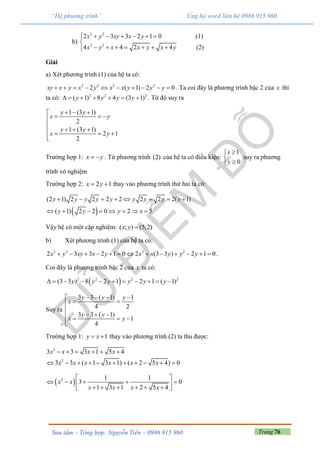 Trang 76Sưu tầm – Tổng hợp: Nguyễn Tiến – 0986 915 960
“Hệ phương trình” Ủng hộ word liên hệ 0986 915 960
b)
2 2
2 2
2 3 3 2 1 0 (1)
4 4 2 4 (2)
x y xy x y
x y x x y x y
      

      
Giải
a) Xét phương trình (1) của hệ ta có:
2 2 2 2
2 ( 1) 2 0xy x y x y x x y y y          . Ta coi đây là phương trình bậc 2 của x thì
ta có: 2 2 2
( 1) 8 4 (3 1)y y y y       . Từ đó suy ra
1 (3 1)
2
1 (3 1)
2 1
2
y y
x y
y y
x y
  
  

     

Trường hợp 1: x y  . Từ phương trình (2) của hệ ta có điều kiện:
1
0
x
y



suy ra phương
trình vô nghiệm
Trường hợp 2: 2 1x y  thay vào phương trình thứ hai ta có:
 
(2 1) 2 2 2 2 2 2 2( 1)
( 1) 2 2 0 2 5
y y y y y y y y y
y y y x
       
       
Vậy hệ có một cặp nghiệm: ( ; ) (5;2)x y 
b) Xét phương trình (1) của hệ ta có:
2 2 2 2
2 3 3 2 1 0 2 (3 3 ) 2 1 0x y xy x y x x y y y             .
Coi đây là phương trình bậc 2 của x ta có:
 2 2 2 2
(3 3 ) 8 2 1 2 1 ( 1)y y y y y y          
Suy ra
3 3 ( 1) 1
4 2
3 3 ( 1)
1
4
y y y
x
y y
x y
   
 

     

Trường hợp 1: 1y x  thay vào phương trình (2) ta thu được:
2
2
3 3 3 1 5 4
3 3 ( 1 3 1) ( 2 5 4) 0
x x x x
x x x x x x
     
          
 2 1 1
3 0
1 3 1 2 5 4
x x
x x x x
 
     
      
 