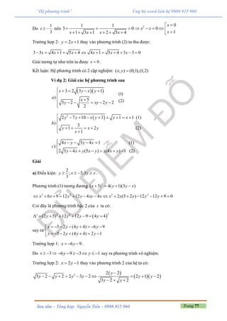 Trang 77Sưu tầm – Tổng hợp: Nguyễn Tiến – 0986 915 960
“Hệ phương trình” Ủng hộ word liên hệ 0986 915 960
Do
1
3
x   nên
1 1
3 0
1 3 1 2 5 4x x x x
  
     
2 0
0
1
x
x x
x

     
Trường hợp 2: 2 1y x  thay vào phương trình (2) ta thu được:
3 3 4 1 5 4 4 1 5 4 3 3 0x x x x x x           
Giải tương tự như trên ta được 0x  .
Kết luận: Hệ phương trình có 2 cặp nghiệm: ( ; ) (0;1),(1;2)x y 
Ví dụ 2: Giải các hệ phương trình sau
  3 2 3 1
) 5
3 2 2 2
2
x y x y
a x
y xy y
    

 
    

(1)
(2)
 2
2 7 10 3 1 1 (1)
) 3
1 2 (2)
1
y y x y y x
b
y x y
x
        


   

4 3 4 1 (1)
)
2 3 4 (5 ) (4 ) 1 (2)
x y y x
c
y x y x y x x y
    

     
Giải
a) Điều kiện:
2
; 3;3
3
y x y x    .
Phương trình (1) tương đương 2
( 3) 4( 1)(3 )x y y x   
2 2 2 2
6 9 12 12 4 4 2 (5 2 ) 12 12 9 0x x y y xy x x x y y y             
Coi đây là phương trình bậc 2 của x ta có:
 
22 2
' (2 5) 12 12 9 4 4y y y y       
suy ra
5 2 (4 4) 6 9
5 2 (4 4) 2 1
x y y y
x y y y
       
       
Trường hợp 1: 6 9x y   .
Do 3x    6 9 3 1y y       suy ra phương trình vô nghiệm.
Trường hợp 2: 2 1x y  thay vào phương trình 2 của hệ ta có:
 
  2 2 2
3 2 2 2 3 2 2 1 2
3 2 2
y
y y y y y y
y y

         
  
 