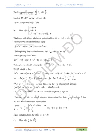 Trang 78Sưu tầm – Tổng hợp: Nguyễn Tiến – 0986 915 960
“Hệ phương trình” Ủng hộ word liên hệ 0986 915 960
Ta có:
2 3 7
;2 1
33 2 2 2
y
y y
  
  
.
Nghĩa là VP VT , suy ra 2 1y x   .
Vậy hệ có nghiệm    ; 1;2x y  .
b) Điều kiện:
 2
1 0
1 0
2 7 10 3 0
x
y
y y x y
  

 
     
.
Từ phương trình dễ thấy để phương trình có nghiệm thì: 1 0 1x x     .
Ta viết phương trình thứ nhất dưới dạng:
 2
2 7 10 3 1 1y y x y x y        .
Để bình phương được ta cần điều kiện: 2
1 1x y x x y      .
Ta bình phương hai vế được:
   2 2
2 8 8 3 2 2 1 1y y x y x x x y         (1).
Ta đưa phương trình (2) về dạng:   2
1 1 2 2 3x y x x xy y       (2).
Thế (2) vào (1) ta được:
   2 2 2
2 8 8 3 2 2 2 2 3y y x y x x x x xy y           2 2
2 4 2 3 3 0y y xy x x      
      
22 1 0
3 1 2 1 0 1 2 2 0
2 2 0
x y
x x y y x y x y
x y
  
                
.
* Với 1 0 1x y y x      , ta có thêm 2x  thay vào phương trình (2) ta có:
   2 2
1 2 1 1 1 2 0x x x x x x x x             .
Vì 1 2x   , ta dễ thấy: 0VT  , nên suy ra phương trình vô nghiệm.
* Với
2
2 2 0
2
x
x y y

     , thay vào phương trình (2) ta được:
4 3
2
2 1
x
x

 

. Đặt
1u x  khi đó ta thu được phương trình:
3 2
3 24 18 0
5 3
2 3 2 03
2
2
u u u
u
u x y
u u
    
 
        


.
Hệ có một cặp nghiệm duy nhất: 2; 0x y 
c). Điều kiện
3
4 4
y y
x  .
 