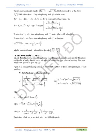 Trang 79Sưu tầm – Tổng hợp: Nguyễn Tiến – 0986 915 960
“Hệ phương trình” Ủng hộ word liên hệ 0986 915 960
Ta viết phương trình (1) thành: 4 1 3 4x y y x    . Bình phương 2 vế ta thu được:
2 3 4 8 4 1y x x y    . Thay vào phương trình (2) của hệ ta có:
2 2
4 4 ( 2) 4 0x x y y y     . Ta coi đây là phương trình bậc 2 của x thì
 
2 2
' 4 2 4( ) 16y y y      suy ra
2( 2) 4
4 2
2( 2) 4 4
4 2
y y
x
y y
x
 
 

    

Trường hợp 1: 2y x thay vào phương trình (1) ta có: 2 12x   vô nghiệm
Trường hợp 2: 2 4y x  thay vào phương trình (1) ta thu được:
273 257
2 2 12 15 ,
8 4
x x y    
Vậy hệ phương trình có 1 cặp nghiệm:  
273 257
; ;
8 4
x y
 
  
 
8. PHƯƠNG PHÁP ĐÁNH GIÁ
Để giải được hệ phương trình bằng phương pháp đánh giá ta cần nắm chắc các bất đẳng thức
cơ bản như: Cauchy, Bunhicopxki, các phép biến đổi trung gian giữa các bất đẳng thức, qua
đó để đánh giá tìm ra quan hệ ,x y
Ngoài ra ta cũng có thể dùng hàm số để tìm GTLN, GTNN từ đó có hướng đánh giá, so sánh
phù hợp.
Ví dụ 1: Giải các hệ phương trình sau
   
2 2
1 1 2
1 21 2 1 2
)
2
1 2 1 2
9
xyx y
a
x x y y

    


   
b)
   
 
32 2 2 2
2 2 3
2
76 20 2 4 8 1
x x y x x y
x y x x

   

    
.
Giải
a) Điều kiện:
1
0 ,
2
x y  .
Đặt
1
2 , 2 ; , 0;
2
a x b y a b
 
   
 
.
Ta có: 2 22 2
1 1 1 1
2
1 11 1
VT
a ba b
 
    
   
.
Ta sử dụng bổ đề với , 0a b  và 1ab  ta có bất đẳng thức:
 
