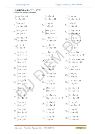 Trang 8Sưu tầm – Tổng hợp: Nguyễn Tiến – 0986 915 960
“Hệ phương trình” Ủng hộ word liên hệ 0986 915 960
C. PHẦN BÀI TẬP TỰ LUYỆN
Giải các hệ phương trình sau:
1.





165
103
yx
yx
2.





1232
823
yx
yx
3.





0602
42
yx
yx
4.





104
72
yx
yx
5.





97
52
yx
yx
6.





142
22
yx
yx
7.





52
1853
yx
yx
8.





83
735
yx
yx
9.





0469
0223
yx
yx
10.





1652
634
yx
yx
11.





1043
32
yx
yx
12.





0424
22
yx
yx
13.





63
2
yx
yx
14.





1892
42
yx
yx
15.





12
342
yx
yx
16.





543
52
yx
yx
17.





3
32
yx
yx
18.





537
)1(2
yxyx
xyx
19.





54
1223
yx
yx
20.





52
0
yx
yx
21.





1036
)(52
yyx
yxyx
22.





625
102
yx
yx
23.





04
02
yx
yx
24.





639
23
yx
yx
25.





132
752
yx
yx
26.





625
1025
yx
yx
27.





32
3
yx
yx
28.





1234
823
yx
yx
29.





923
2
yx
yx
30.





12
103
yx
yx
31.





1224
2032
yxyx
xyx
32.





326
23
yx
yx
33.





323
232
yx
yx
34.





0210
15
yx
yx
35.





53)(5
23
yxyx
xyx
36.





1264
632
yx
yx
37.





73
32
yx
yx
38.





432
623
yx
yx
39.





52
72
yx
yx
40.





2104
152
yx
yx
41.





12
22
yx
yx
42.





153
52
yx
yx
43.





123
52
yx
yx
44.





1
52
yx
yx
45.





1225
823
yx
yx
 
