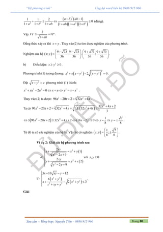 Trang 80Sưu tầm – Tổng hợp: Nguyễn Tiến – 0986 915 960
“Hệ phương trình” Ủng hộ word liên hệ 0986 915 960
   
   
2
2 2 2 2
11 1 2
0
1 1 1 1 1 1
a b ab
a b ab ab a b
 
   
     
(đúng).
Vậy
2
1
VT VP
ab
 

.
Đẳng thức xảy ra khi x y . Thay vào(2) ta tìm được nghiệm của phương trình.
Nghiệm của hệ  
9 73 9 73 9 73 9 73
; ; , ;
36 36 36 36
x y
      
       
   
.
b) Điều kiện: 2
0x y  .
Phương trình (1) tương đương:    
33 2 2
2 0x x x y x y     .
Đặt 2
x y u  phương trình (1) thành:
3 2 3 2 2
2 0x xu u x u y x x        .
Thay vào (2) ta được: 32 2
96 20 2 32 4x x x x    .
Ta có  
2
32 2 23
32 4 2
96 20 2 32 4 1.1. 32 4
3
x x
x x x x x x
 
      
   
22 2 1 7
3 96 20 2 32 4 2 16 2 0
8 8
x x x x x x y              .
Từ đó ta có các nghiệm của hệ là: Vậy hệ có nghiệm  
1 7
; ;
8 8
x y
 
   
 
.
Ví dụ 2: Giải các hệ phương trình sau
 
 
2
3 2
2
23
2
1
2 9
)
2
2
2 9
xy
x x y
x x
a
xy
y y x
y y

  
 

   
  
với , 0x y 
b)  
 
3 3
2 2
2 2
3 10 12
6
2 3
x xy y
x y
x x y
x xy y
   

 
   
 
.
Giải
 