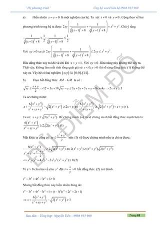Trang 81Sưu tầm – Tổng hợp: Nguyễn Tiến – 0986 915 960
“Hệ phương trình” Ủng hộ word liên hệ 0986 915 960
a) Hiển nhiên 0x y  là một nghiệm của hệ. Ta xét 0x  và 0y  . Cộng theo vế hai
phương trình trong hệ ta được
   
2 2
2 23 3
1 1
2
1 8 1 8
xy x y
x y
 
   
     
. Chú ý rằng
   
2 23 3
1 1 1 1
;
2 21 8 1 8x y
 
   
.
Với 0xy  ta có
   
2 2
2 23 3
1 1
2 2
1 8 1 8
xy xy x y
x y
 
    
     
.
Dấu đẳng thức xảy ra khi và chỉ khi 1x y  . Với 0xy  . Khả năng này không thể xảy ra.
Thật vậy, không làm mất tính tổng quát giả sử 0, 0x y  thì rõ ràng đẳng thức (1) không thể
xảy ra. Vậy hệ có hai nghiệm  ;x y là    0;0 , 1;1 .
b) Theo bất đẳng thức AM GM ta có :
12 3 10 3 5 5 8 4 2 3
2
x y
xy x xy y x x y y x y x y

             
Ta sẽ chứng minh:
 
 
3 3
2 2
2 2
6
2 2
x y
x x y x y
x xy y

    
 
 
 
3 3
2 2
2 2
6
2 ( ).
x y
x y x y
x xy y

    
 
Ta có: 2 2
2( )x y x y   Để chứng minh ( ) ta sẽ chứng minh bất đẳng thức mạnh hơn là:
 3 3
2 2
2 2
6
2 2( ) (1)
x y
x y
x xy y

 
 
Mặt khác ta cũng có:
2 2
2
x y
xy

 nên (1) sẽ được chứng minh nếu ta chỉ ra được:
3 3
2 2 3 3 2 2 2 2
2 2
2 2
6( )
2 2( ) 2( ) ( ) 2( )
2
x y
x y x y x y x y
x y
x y

      

 
6 6 3 3 2 2 2 2
4 3 ( ) 0 (2)x y x y x y x y     
Vì y > 0 chia hai vế cho 6
y đặt 0
x
t
y
  bất đẳng thức (2) trở thành.
6 4 3 2
3 4 3 1 0t t t t    
Nhưng bất đẳng thức này hiển nhiên đúng do:
 
 
6 4 3 2 2 4 3
3 3
2 2
2 2
3 4 3 1 ( 1) ( 2 2 1)
6
2 3
t t t t t t t t
x y
x x y
x xy y
        

    
 
 
