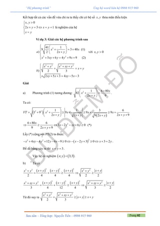 Trang 82Sưu tầm – Tổng hợp: Nguyễn Tiến – 0986 915 960
“Hệ phương trình” Ủng hộ word liên hệ 0986 915 960
Kết hợp tất cả các vấn đề vừa chỉ ra ta thấy chỉ có bộ số ,x y thỏa mãn điều kiện
, 0
2 3 1
x y
x y x y
x y


    
 
là nghiệm của hệ
Ví dụ 3: Giải các hệ phương trình sau
2
2 2
41 1
9 3 40 (1)
) 2 2
5 6 4 9 9 (2)
x x
a x y
x xy y y x
  
    
  

    
với , 0x y 
2 2 2 2
) 2 3
2 5 3 4 5 3
x y x xy y
x y
b
x xy x xy x
   
  


    
Giải
a) Phương trình (1) tương đương: 2 1 6 80
82
2 9
x
x
x y
  
  
 
.
Ta có:
 
 
2 2 2 1 1 3 6
1 9 9 9 9
2 2 92 9 2
VT x x x x
x y x yx y x y
 
         
    
26 80 6
3 2 6 0
9 2 9
x
x x xy y
x y

      
 
(*)
Lấy (*) cộng với PT(2) ta được:
 
22 2
4 4 12 6 9 0 2 3 0 3 2x xy y y x x y x y               .
Để dấ bằng xảy ra thì 3x y  .
Vậy hệ có nghiệm    ; 3;3x y  .
b) Ta có
     
2 2 22 2 2 2
2 4 4 4 2 2
x yx y x y x yx y x y    
    
     
2 2 22 2 2 2
3 4 12 4 3 2
x yx y x y x yx xy y x xy y      
    
Từ đó suy ra
2 2 2 2
2 3
x y x xy y
x y x y
  
    
 