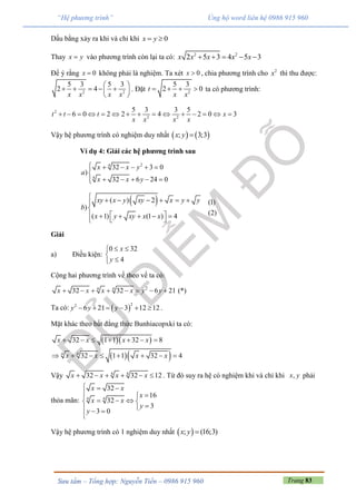 Trang 83Sưu tầm – Tổng hợp: Nguyễn Tiến – 0986 915 960
“Hệ phương trình” Ủng hộ word liên hệ 0986 915 960
Dấu bằng xảy ra khi và chỉ khi 0x y 
Thay x y vào phương trình còn lại ta có: 2 2
2 5 3 4 5 3x x x x x    
Để ý rằng 0x  không phải là nghiệm. Ta xét 0x  , chia phương trình cho 2
x thì thu được:
2 2
5 3 5 3
2 4
x x x x
 
     
 
. Đặt 2
5 3
2 0t
x x
    ta có phương trình:
2
2 2
5 3 3 5
6 0 2 2 4 2 0 3t t t x
x x x x
              
Vậy hệ phương trình có nghiệm duy nhất    ; 3;3x y 
Ví dụ 4: Giải các hệ phương trình sau
24
4
32 3 0
)
32 6 24 0
x x y
a
x x y
     

    
 ( ) 2
)
( 1) (1 ) 4
xy x y xy x y y
b
x y xy x x
      

       
(1)
(2)
Giải
a) Điều kiện:
0 32
4
x
y
 


Cộng hai phương trình vế theo vế ta có:
24 4
32 32 6 21x x x x y y        (*)
Ta có:  
22
6 21 3 12 12y y y      .
Mặt khác theo bất đẳng thức Bunhiacopxki ta có:
  
  4 4
32 1 1 32 8
32 1 1 32 4
x x x x
x x x x
      
       
Vậy 4 4
32 32 12x x x x      . Từ đó suy ra hệ có nghiệm khi và chỉ khi ,x y phải
thỏa mãn: 4 4
32
16
32
3
3 0
x x
x
x x
y
y
  
 
   
  

Vậy hệ phương trình có 1 nghiệm duy nhất  ; (16;3)x y 
 