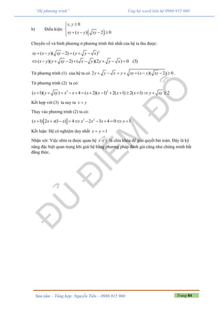 Trang 84Sưu tầm – Tổng hợp: Nguyễn Tiến – 0986 915 960
“Hệ phương trình” Ủng hộ word liên hệ 0986 915 960
b) Điều kiện:
 
, 0
( ) 2 0
x y
xy x y xy


   
Chuyển vế và bình phương ở phương trình thứ nhất của hệ ta thu được:
2
( )( 2) ( )xy x y xy y y x     
( )( 2) ( )(2 ) 0 (3)x y y xy x y y y x        
Từ phương trình (1) của hệ ta có 2 ( )( 2) 0y y x y xy x y xy        .
Từ phương trình (2) ta có:
3 2
( 1)( ) 4 ( 2)( 1) 2( 1) 2( 1) 2x y xy x x x x x x y xy              
Kết hợp với (3) ta suy ra x y
Thay vào phương trình (2) ta có:
  3 2
( 1) 2 (1 ) 4 2 3 4 0 1x x x x x x x x          
Kết luận: Hệ có nghiệm duy nhất 1x y 
Nhận xét: Việc nhìn ra được quan hệ x y là chìa khóa để giải quyết bài toán. Đây là kỹ
năng đặc biệt quan trọng khi giải hệ bằng phương pháp đánh giá cũng như chứng minh bất
đẳng thức.
 