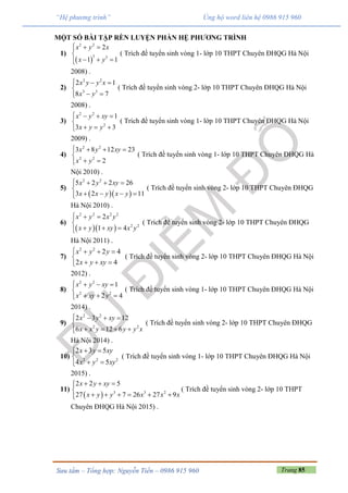 Trang 85Sưu tầm – Tổng hợp: Nguyễn Tiến – 0986 915 960
“Hệ phương trình” Ủng hộ word liên hệ 0986 915 960
MỘT SỐ BÀI TẬP RÈN LUYỆN PHẦN HỆ PHƯƠNG TRÌNH
1)
 
2 2
3 3
2
1 1
x y x
x y
  

  
( Trích đề tuyển sinh vòng 1- lớp 10 THPT Chuyên ĐHQG Hà Nội
2008) .
2)
2 2
3 3
2 1
8 7
x y y x
x y
  

 
( Trích đề tuyển sinh vòng 2- lớp 10 THPT Chuyên ĐHQG Hà Nội
2008) .
3)
2 2
2
1
3 3
x y xy
x y y
   

  
( Trích đề tuyển sinh vòng 1- lớp 10 THPT Chuyên ĐHQG Hà Nội
2009) .
4)
2 2
2 2
3 8 12 23
2
x y xy
x y
   

 
( Trích đề tuyển sinh vòng 1- lớp 10 THPT Chuyên ĐHQG Hà
Nội 2010) .
5)
  
2 2
5 2 2 26
3 2 11
x y xy
x x y x y
   

   
( Trích đề tuyển sinh vòng 2- lớp 10 THPT Chuyên ĐHQG
Hà Nội 2010) .
6)
  
2 2 2 2
2 2
2
1 4
x y x y
x y xy x y
  

  
( Trích đề tuyển sinh vòng 2- lớp 10 THPT Chuyên ĐHQG
Hà Nội 2011) .
7)
2 2
2 4
2 4
x y y
x y xy
   

  
( Trích đề tuyển sinh vòng 2- lớp 10 THPT Chuyên ĐHQG Hà Nội
2012) .
8)
2 2
2 2
1
2 4
x y xy
x xy y
   

  
( Trích đề tuyển sinh vòng 1- lớp 10 THPT Chuyên ĐHQG Hà Nội
2014) .
9)
2 2
2 2
2 3 12
6 12 6
x y xy
x x y y y x
   

   
( Trích đề tuyển sinh vòng 2- lớp 10 THPT Chuyên ĐHQG
Hà Nội 2014) .
10) 2 2 2
2 3 5
4 5
x y xy
x y xy
 

 
( Trích đề tuyển sinh vòng 1- lớp 10 THPT Chuyên ĐHQG Hà Nội
2015) .
11)
  3 3 2
2 2 5
27 7 26 27 9
x y xy
x y y x x x
  

     
( Trích đề tuyển sinh vòng 2- lớp 10 THPT
Chuyên ĐHQG Hà Nội 2015) .
 