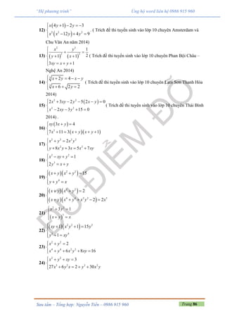 Trang 86Sưu tầm – Tổng hợp: Nguyễn Tiến – 0986 915 960
“Hệ phương trình” Ủng hộ word liên hệ 0986 915 960
12)
 
 2 2 2
4 1 2 3
12 4 9
x y y
x x y y
   

  
. ( Trích đề thi tuyển sinh vào lớp 10 chuyên Amsterdam và
Chu Văn An năm 2014)
13)    
2 2
2 2
1
21 1
3 1
x y
y x
xy x y

 
 

  
( Trích đề thi tuyển sinh vào lớp 10 chuyên Phan Bội Châu –
Nghệ An 2014)
14)
3
3
2 4
6 2 2
x y x y
x y
    

  
( Trích đề thi tuyển sinh vào lớp 10 chuyên Lam Sơn Thanh Hóa
2014)
15)
 2 2
2 2
2 3 2 5 2 0
2 3 15 0
x xy y x y
x xy y
     

   
( Trích đề thi tuyển sinh vào lớp 10 chuyên Thái Bình
2014) .
16)
 
  3
3 4
7 11 3 1
xy x y
x x y x y
 

    
17)
2 2 2 2
2 2
2
8 3 5 7
x y x y
y x y x x xy
  

   
18)
2 2
3
1
2
x xy y
y x y
   

 
19)
  2 2
4
15x y x y
y y x
   

 
20)
  
  
2 2
4 4 2 2 5
2
2 2
x y x y
x y x y x y x
   

    
21)
 
2 2
3
3 1x y
x y x
  

 
22)
  2 2 3
3 4
1 1 15
1
xy x y y
y xy
   

 
23)
2 2
4 4 2 2
2
6 8 16
x y
x y x y xy
  

   
24)
2 2
3 2 3 2
3
27 6 2 30
x y xy
x y x y x y
   

   
 