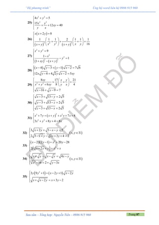 Trang 87Sưu tầm – Tổng hợp: Nguyễn Tiến – 0986 915 960
“Hệ phương trình” Ủng hộ word liên hệ 0986 915 960
25)
2 2
3 3
4 5
15
12 40
x y
x y
xy
y x
  


  

26)
 
   
2 32 2
2 8
1 1 1 2 1 1 1
16
x x y
x y x yx y x y
 

   
      
    
27)
   
2 2
2
2
2 2
9
1
1
1
x y
x
y
xy x y
  


    
28)
   4 3 1 2 7 6
12 4 4 2 2 5
x y y x
x y y x xy
      

   
29)
2 2
8 17 21
6 8 4
16 9 7
xy x y
x y xy y x
x y
  
    
   

   
30)
3 13 2 5
3 13 2 5
3 13 2 5
x y
y z
z x
    

   

   
31)
 
23 2
2 2
7 7 4
3 8 4 8
x y x y x y x
x y y x
      

   
32)  
3 2 3 5
,
2 3 2 3 4 2
x y x y
x y
x y x y
     

     
33)
  
 
3
2
2 2 1 20 28
2 2
x y x y
x y y x x
     

   
34)  
2
4
,
16 2 3
x y x y x y
x y
x y x
     

    
35)
   2
3 9 1 2 1 2
2 3 2
y y x y x y
x x y x y
     

     
 