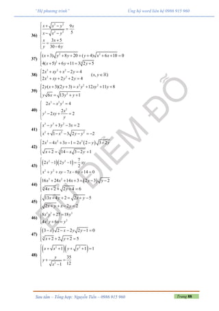 Trang 88Sưu tầm – Tổng hợp: Nguyễn Tiến – 0986 915 960
“Hệ phương trình” Ủng hộ word liên hệ 0986 915 960
36)
2 2
2 2
9
5
3 5
30 6
x x y x
x x y
x x
y y
  

  


 
37)
2 2
2 3
( 3) 8 20 ( 4) 6 10 0
4( 5) 6 11 3 2 5
x y y y x x
x y y
        

    
38)
3 2 2
2 2
2 2 4
( , )
2 2 2 4
x xy x y
x y
x xy y y
    

   
39)
2 2 2
2
2 ( 3)(2 3) 12 11 8
6 13 1
y x y x y xy y
y x y y
      

  
40)
3 2 2
2
3
2 4
2
2 2
x x y
x
y xy
y
  


  

41)
3 3 2
2 2 2
3 3 2
1 3 2 2
x y y x
x x y y
    

     
42)
 3 2 3
3
2 4 3 1 2 2 3 2
2 14 3 2 1
x x x x y y
x x y
      

    
43)
  2 2
2 2
7
2 1 2 1
2
7 6 14 0
x y xy
x y xy x y

  

      
44)
 3 2
4
16 24 14 3 2 3 2
4 2 2 4 6
x x x y y
x y
      

   
45)
13 4 2 2 5
2 2 2
x y x y
x y x y
     

   
46)
3 3 3
2 2
8 27 18
4 6
x y y
x y x y
  

 
47)
 
3
3 2 2 2 1 0
2 2 2 5
x x y y
x y
     

   
48)
  2 2
2
1 1 1
35
121
x x y y
y
y
x
     


 
 
 