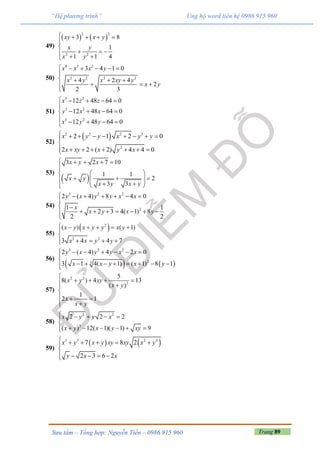 Trang 89Sưu tầm – Tổng hợp: Nguyễn Tiến – 0986 915 960
“Hệ phương trình” Ủng hộ word liên hệ 0986 915 960
49)
   
2 2
2 2
3 8
1
1 1 4
xy x y
x y
x y
    


  
 
50)
4 3 2
2 2 2 2
3 4 1 0
4 2 4
2
2 3
x x x y
x y x xy y
x y
     

   
  

51)
3 2
3 2
3 2
12 48 64 0
12 48 64 0
12 48 64 0
x z z
y x x
x y y
    

   
    
52)
 2 2 2 3
2
2 1 2 0
2 2 ( 2) 4 4 0
x y y x y y
x xy x y x
        

       
53)
 
3 2 7 10
1 1
2
3 3
x y x
x y
x y x y
    

 
        
54)
3 2 2
2
2 ( 4) 8 4 0
1 1
2 3 4( 1) 8
2 2
y x y y x x
x
x y x y
      

 
      

55)
 2
3 2
( ) ( 1)
3 4 4 7
x y x y y x y
x x y y
     

    
56)
   
3 2 2
23
2 ( 4) 4 2 0
3 1 4( 1) ( 1) 8 1
y x y y x x
x x y x y
      

       
57)
2 2
2
5
8( ) 4 13
( )
1
2 1
x y xy
x y
x
x y

    

  
 
58)
2 2
3
2 2 2
( ) 12( 1)( 1) 9
x y y x
x y x y xy
    

     
59)
   3 3 2 2
7 8 2
2 3 6 2
x y x y xy xy x y
y x x
     

    
 