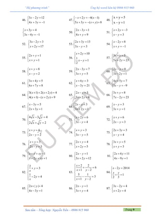 Trang 9Sưu tầm – Tổng hợp: Nguyễn Tiến – 0986 915 960
“Hệ phương trình” Ủng hộ word liên hệ 0986 915 960
46.





134
1223
yx
yx
47.





8)(35
)1(42
yxyx
xyx
48.
x y 5
x y 1
 

 
3 4
3 4 1
x y
x y
 

  
50.
2 3 1
4 9
x y
x y
 

 
51.
2 3
3
x y
x y
  

 
52.
3 2 3
2 17
x y
x y
 

 
53.
2 3 13
3 3
x y
x y
 

 
54.
2 8
1
x y
x y
 

  
55.
2 1
1
x y
x y
 

 
56.
2 10
1
1
2
x y
x y
 


 
57.
3 5
5 2 23
x y
x y
 

 
58.
8
2
x y
x y
 

 
59.
2 3 7
3 5
x y
x y
 

 
60.
2 0
3 2 1
x y
x y
 

 
61.
3 4 5
6 7 8
x y
x y
 

 
62.
6 3
3 21
x y
x y
 

 
63.
4 5 7
3 9
x y
x y
 

  
64.
3( 1) 2( 2 ) 4
4( 1) ( 2 ) 9
x x y
x x y
   

   
65.
2 3
3 2 8
x y
x y
 

 
66.
3 8
7 2 23
x y
x y
 

 
67.
3 5
2 3 1
x y
x y
 

 
68.
2 3
3 2 1
x y
x y
 

 
69.
3
3 1
x y
x y
 

 
70.
4 3 4
2 2
x y
x y
  

 
71.
2 6
3 4
x y
x y
 

 
72.
6
2 3
x y
x y
 

 
73.
4
2 2
x y
x y
 

 
74.
3
3 5
x y
x y
 

 
75.
2 3 3
4
x y
x y
 

 
76.
3
2 3
x y
x y
 

 
77.
2 4
2 5
x y
x y
 

 
78.
3 5
3
x y
x y
 

 
79.
1
2 1
x y xy
x y xy
  

  
80.
2 1
3 2 12
x y
x y
 

 
81.
2 6 11
4 9 1
x y
x y
 

 
82.
2
3
1
2 4
y
x
y
x

 

  

83.
2 2
6
1 2
5 1
3
1 2
x
x y
x y

   

  
  
84.
2 2014
1
2 3
x y
x y
 


 
85.
2 | | 4
4 3 1
x y
x y
 

 
86.
2 1
3 4
x y
x y
 

 
87.
3 2 4
2 4
x y
x y
 

 
 
