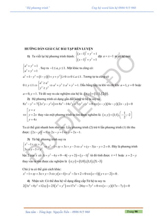 Trang 90Sưu tầm – Tổng hợp: Nguyễn Tiến – 0986 915 960
“Hệ phương trình” Ủng hộ word liên hệ 0986 915 960
HƯỚNG DẪN GIẢI CÁC BÀI TẬP RÈN LUYỆN
1) Ta viết lại hệ phương trình thành:
 
 
2 2
3 3
1 1
1 1
x y
x y
   

  
đặt 1a x  ta có hệ mới
2 2
3 3
1
1
a y
a y
  

 
. Suy ra 1 , 1a y   . Mặt khác ta cũng có:
  3 3 2
1 1 1 0 0 1a y y y y a          . Tương tự ta cũng có
2 3
2 2 3 3
2 3
0 1 1
a a
y a y a y
y y
 
       

. Dấu bằng xảy ra khi và chỉ khi 1, 0a y  hoặc
0, 1a y  . Từ đó suy ra các nghiệm của hệ là:      ; 1;1 , 2;0x y  .
2) Hệ phương trình có dạng gần đối xứng từ hệ ta suy ra
     3 3 2 2 3 2 2 3
8 7 2 8 14 7 0 4 2 0x y x y y x x x y xy y x y x y x y            
2
4
y x
y x
y x

 
 
thay vào một phương trình ta tìm được nghiêm là:    
1
; 1;1 , ; 2
2
x y
 
   
 
Ta có thể giải nhanh hơn như sau: Lấy phương trình (2) trừ 6 lần phương trình (1) thì thu
được:  
3
2 1 2 1 2 1x y x y y x        .
3) Từ hệ phương trình suy ra
2 2
2 2
2
1
1 3 3 ( 3) 2 0
3 3
x xy y
x xy x y x y x y
x y y
   
           
  
. Đây là phương trình
bậc 2 của x có    
22
6 9 4 2 1y y y y         từ đó tính được 1x  hoặc 2x y 
thay vào ta tìm được các nghiệm là        ; 1;0 , 1;1 , 5; 3x y  
Chú ý ta có thể giải cách khác:
    2 2
1 3 3 1 3 2 0 1 2 0x xy x y y x x x x y x                .
4) Nhận xét: Có thể đưa hệ về dạng đẳng cấp:Từ hệ ta suy ra
      2 2 2 2 2 2
2 3 8 12 23 17 24 7 0 17 7 0x y xy x y x xy y x y x y           
 