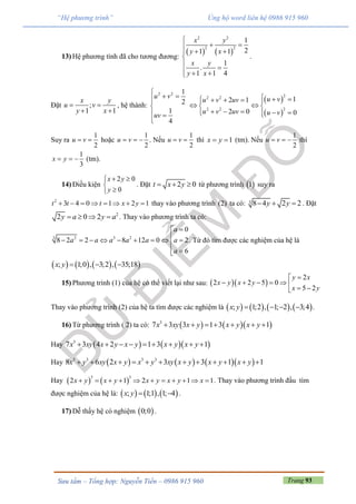 Trang 93Sưu tầm – Tổng hợp: Nguyễn Tiến – 0986 915 960
“Hệ phương trình” Ủng hộ word liên hệ 0986 915 960
13) Hệ phương tình đã cho tương đương:
   
2 2
2 2
1
21 1
1
.
1 1 4
x y
y x
x y
y x

 
 

   
.
Đặt ;
1 1
x y
u v
y x
 
 
, hệ thành:
2 2 1
2
1
4
u v
uv

 

 

 
 
22 2
2 2 2
12 1
2 0 0
u vu v uv
u v uv u v
      
  
     
Suy ra
1
2
u v  hoặc
1
2
u v   . Nếu
1
2
u v  thì 1x y  (tm). Nếu
1
2
u v   thì
1
3
x y   (tm).
14) Điều kiện
2 0
0
x y
y
 


. Đặt 2 0t x y   từ phương trình  1 suy ra
2
3 4 0 1 2 1t t t x y        thay vào phương trình (2) ta có: 3 8 4 2 2y y   . Đặt
2
2 0 2y a y a    . Thay vào phương trình ta có:
3 2 3 2
0
8 2 2 8 12 0 2
6
a
a a a a a a
a

        
 
. Từ đó tìm được các nghiệm của hệ là
       ; 1;0 , 3;2 , 35;18x y   
15) Phương trình (1) của hệ có thể viết lại như sau:   
2
2 2 5 0
5 2
y x
x y x y
x y

       
Thay vào phương trình (2) của hệ ta tìm được các nghiệm là        ; 1;2 , 1; 2 , 3;4x y     .
16) Từ phương trình ( 2) ta có:     3
7 3 3 1 3 1x xy x y x y x y      
Hay     3
7 3 4 2 1 3 1x xy x y x y x y x y        
Hay       3 3 3 3
8 6 2 3 3 1 1x y xy x y x y xy x y x y x y           
Hay    
3 3
2 1 2 1 1x y x y x y x y x           . Thay vào phương trình đầu tìm
được nghiệm của hệ là:      ; 1;1 , 1; 4x y   .
17) Dễ thấy hệ có nghiệm  0;0 .
 