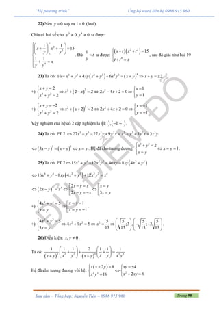 Trang 95Sưu tầm – Tổng hợp: Nguyễn Tiến – 0986 915 960
“Hệ phương trình” Ủng hộ word liên hệ 0986 915 960
22) Nếu 0y  suy ra 1 0 (loại)
Chia cả hai vế cho 3 4
0, 0y y  ta được:
2
2
4
1 1
15
1 1
x x
y y
x
y y
  
    
  

  

. Đặt
1
t
y
 ta được:
  2 2
4
15x t x t
t t x
   

 
, sau đó giải như bài 19
23) Ta có:    
44 4 2 2 2 2
16 4 6 2x y xy x y x y x y x y          
+)  
22 2
2 2
2 1
2 2 2 4 2 0
12
x y x
x x x x
yx y
   
         
  
+)  
22 2
2 2
2 1
2 2 2 4 2 0
12
x y x
x x x x
yx y
     
         
   
Vậy nghiệm của hệ có 2 cặp nghiệm là    1;1 , 1; 1  .
24) Ta có: PT 2 3 3 2 2 3 3 2 2
27 27 9 3 3x y x y y x x y y x x y       
   
3 3
3x y x y x y      . Hệ đã cho tương đương:
3 3
2
1
x y
x y
x y
  
  

.
25) Ta có: PT 2  4 4 2 2 2 2
15 12 40 8 4x y x y xy xy x y     
 4 4 2 2 2 2 4
16 8 4 12x y xy x y x y x     
 
4 4 2
2
2 3
x y x x y
x y x
x y x x y
   
         
+)
2 2
14 5
1
x yx y
x yx y
    
     
.
+)
2 2
2 2 24 5 5 5 5 5
4 9 5 ;3 , ; 3
13 13 13 133
x y
x x x
x y
     
                  
.
26) Điều kiện: , 0x y  .
Ta có:
   
2 32 2 2 2
1 1 1 2 1 1 1
x y x y x yx y x y
   
      
    
Hệ đã cho tương đương với hệ:
 
22 2
2 8 4
2 816
x x y xy
x xyx y
    
 
  
 