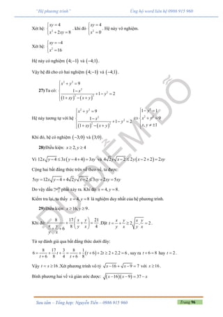 Trang 96Sưu tầm – Tổng hợp: Nguyễn Tiến – 0986 915 960
“Hệ phương trình” Ủng hộ word liên hệ 0986 915 960
Xét hệ: 2
4
2 8
xy
x xy


 
. khi đó 2
4
0
xy
x



. Hệ này vô nghiệm.
Xét hệ: 2
4
16
xy
x
 


Hệ này có nghiệm  4; 1 và  4;1 .
Vậy hệ đã cho có hai nghiệm  4; 1 và  4;1 .
27) Ta có:
   
2 2
2
2
2 2
9
1
1 2
1
x y
x
y
xy x y
  


     
Hệ này tương tự với hệ
   
2 2
2
2
2 2
9
1
1 2
1
x y
x
y
xy x y
  


     
2
2 2
1 1
9
, 1
y
x y
x y
  

  
  

Khi đó, hệ có nghiệm  3;0 và  3;0 .
28) Điều kiện: 2, 4x y 
Vì  12 4 3 4 4 3x y x y xy     và  4 2 2 2 2 2 2y x y x xy    
Cộng hai bất đẳng thức trên vế theo vế, ta được:
5 12 4 4 2 2 3 2 5xy x y y x xy xy xy      
Do vậy dấu “=” phải xảy ra. Khi đó 4, 8x y  .
Kiểm tra lại, ta thấy 4, 8x y  là nghiệm duy nhất của hệ phương trình.
29) Điều kiện: 16, 9x y  .
Khi đó:
8 17 21
8 46
x y
x y y x
y x
 
   
  
.Đặt 2 . 2
x y x y
t
y x y x
    .
Từ sự đánh giá qua bất đẳng thức dưới đây:
 
8 17 3 8 1
6 6 2 2 2.2 6
6 8 4 6 8
t t t
t t
         
 
, suy ra 6 8t   hay 2t  .
Vậy 16t x  .Xét phương trình vô tỷ 16 9 7x x    với 16x  .
Bình phương hai vế và giản ước được:   16 9 37x x x   
 