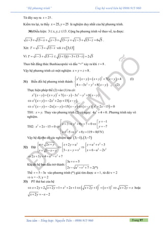 Trang 97Sưu tầm – Tổng hợp: Nguyễn Tiến – 0986 915 960
“Hệ phương trình” Ủng hộ word liên hệ 0986 915 960
Từ đây suy ra 25x  .
Kiểm tra lại, ta thấy 25, 25x y  là nghiệm duy nhất của hệ phương trình.
30) Điều kiện: 3 , , 13x y z  . Cộng ba phương trình vế theo vế, ta được:
3 13 3 13 3 13 6 5x x y y z z            .
Xét: 3 13T t t    với  3;13t
Vì   3 13 1 1 3 13 2 5T t t t t         
Theo bất đẳng thức Bunhiacopxki và dấu “=” xảy ra khi 8t  .
Vậy hệ phương trình có một nghiệm 8x y z   .
31) Biến đổi hệ phương trình thành:
     
 
22
2 2
7 4 (1)
4 3 8 (2)
x x y x y x y
x y x y
      

    
Thực hiện phép thế (2) vào (1) ta có:
       
22 2 2
7 3 8x x y x y x y x y x y        
   2 2
2 2 15x x y x xy x y      
        2 2
2x 15 2 15 0x x y x y x y x y x x           
TH1: .x y Thay vào phương trình (2) có ngay: 2
4 4 0x   . Phương trình này vô
nghiệm.
TH2:
2
2
2
1
3 8 7 0
72 15 0
5 8 119 0( )
y
x y y
yx x
x y y VN
  
            
      
Vậy hệ đã cho có các nghiệm sau:    3; 1 , 3; 7 
32) Đặt
2 2 2
2 2 2
2 2 3
3 6 23
u x y x y u y u v
x y v x u vv x y
          
   
          
2 2
2 3 4 7x y u v     
Khi đó hệ ban đầu trở thành: 2 2
3 5
2 7 2(*)
u v
v u v
 

   
Thế 5 3v u  vào phương trình (*) giải tìm được 1u  , từ đó v = 2
 x = 3; y = 2
33) PT thứ hai của hệ
   
2 22
2 2 2 1 2 1 2 1 1 2x y x y x x x y x x y x                hoặc
2 2x y x   
 