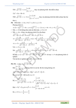 Trang 98Sưu tầm – Tổng hợp: Nguyễn Tiến – 0986 915 960
“Hệ phương trình” Ủng hộ word liên hệ 0986 915 960
TH1: 2
0
2
2
x
x y x
y x x

   
 
thay vào phương trình thứ nhất ta được
2
13 11 30 0x x  
TH2: 2
2 0
2 2
2 1
x
x y x
y x x
 
     
  
thay vào phương trình thứ nhất ta được bậc hai
theo x
34) Điều kiện: 2
4; 0; ;4 ; 3x y x y x y y x    
Phương trình (1)
2 2
2 2 4 2 2 4 4 0x x y x y x y y x y x y             
+ Nếu 0y  thì không thỏa mãn do điều kiện 3 12y x 
+ Nếu 4 4y x  thay vào phương trình (2) ta thu được:
2 2
16 2 4 16 3 4 1x x x x         
 
2
2 2
2
25 5 5 1
5 0
4 1 4 116 3 16 3
5 1
5 0
4 116 3
x x x
x
x xx x
x
x
xx
   
      
       

    
  
Với 5 16x y  
Xét   2
2
5 1
0 5 4 2 16 0
4 116 3
x
x x x x
xx

         
  
.
Dễ thấy 2 2 2
2 16 4 4 16 0x x x x x         với mọi 4x  nên phương trình vô
nghiệm
Tóm lại hệ có nghiệm duy nhất:    ; 5;16x y 
35). ĐK: 2 , 2 0x y x x y   
Đặt
3
2
a y
b x y


 
, phương trình (1) của hệ đã cho tương đương với:
      2 2 2 2
1 1 1 0a a b b a b a ab b         .
Do  2 2
0 ,a ab b a b a b     
Hệ 2
2 2
0
2 3
9 2
2 3 2
9 2 3 9 2 3 2
y
x y y
x y y
x x y x y
y y y y y y
 
    
    
           
Đặt 2
2
2
9 5 , 2 4
5 4 0
t
t y y pt t t t
t t

       
  
.
Do
4 8
0
9 3
y y x    
 