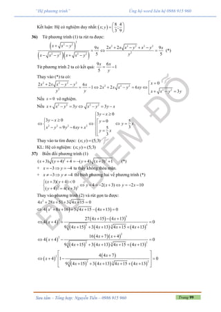 Trang 99Sưu tầm – Tổng hợp: Nguyễn Tiến – 0986 915 960
“Hệ phương trình” Ủng hộ word liên hệ 0986 915 960
Kết luận: Hệ có nghiệm duy nhất: 
8 4
; ;
3 9
x y
 
  
 
36) Từ phương trình (1) ta rút ra được:
 
  
2
2 2
2 2 2 2 2
22 2 2 2
2 29 9
5 5
x x y x x x y x yx x
yx x y x x y
     
  
   
(*)
Từ phương trình 2 ta có kết quả:
9 6
1
5
x x
y
 
Thay vào (*) ta có:
2 2 2 2
2 2 2
2 2 2
02 2 6
1 2 2 6
3
xx x x y y x
x x x y xy
y y x x y y
  
       
  
Nếu 0x  vô nghiệm.
Nếu 2 2 2 2
3 3x x y y x y y x      
2 2 2 2
3 0
3 0 0
9 6 5
3
y x
y x y
x y y xy x
y x
 
  
       

5
3
y x  .
Thay vào ta tìm được: ( ; ) (5;3)x y 
KL: Hệ có nghiệm: ( ; ) (5;3)x y 
37) Biến đổi phương trình (1)
2 2
( 3) ( 4) 4 ( 4) ( 3) 1 (*)x y y x       
+ 3 4x y     ta thấy không thỏa mãn.
+ 3 4x y     thì bình phương hai vế phương trình (*)
2 2
( 3)( 4) 0
4 2( 3) 2 10
( 4) 4( 3)
x y
y x y x
y x
  
        
  
Thay vào phương trình (2) và rút gọn ta được:
2 3
4 28 51 3 4 15 0x x x    
    2 3
4 8 16 3 4 15 4 13 0x x x x      
 
   
     
3
2
2 233
27 4 15 4 13
4 4 0
9 4 15 3 4 13 4 15 4 13
x x
x
x x x x
  
   
     
 
  
     
2
2
2 233
16 4 7 4
4 4 0
9 4 15 3 4 13 4 15 4 13
x x
x
x x x x
 
   
     
 
 
     
2
2 233
4 4 7
4 1 0
9 4 15 3 4 13 4 15 4 13
x
x
x x x x
     
       
 