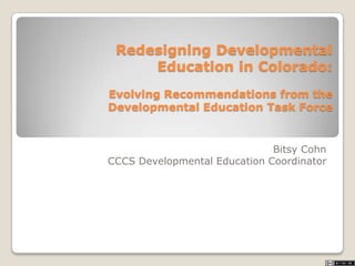Redesigning Developmental
Education in Colorado:
Evolving Recommendations from the
Developmental Education Task Force
Bitsy Cohn
CCCS Developmental Education Coordinator
 