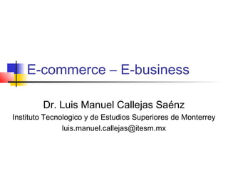 E-commerce – E-business

        Dr. Luis Manuel Callejas Saénz
Instituto Tecnologico y de Estudios Superiores de Monterrey
               luis.manuel.callejas@itesm.mx
 
