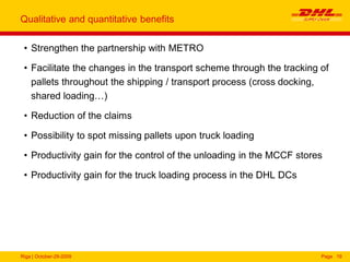 Riga | October-29-2009 Page 19
Qualitative and quantitative benefits
• Strengthen the partnership with METRO
• Facilitate the changes in the transport scheme through the tracking of
pallets throughout the shipping / transport process (cross docking,
shared loading…)
• Reduction of the claims
• Possibility to spot missing pallets upon truck loading
• Productivity gain for the control of the unloading in the MCCF stores
• Productivity gain for the truck loading process in the DHL DCs
 