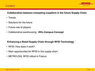 Riga | October-29-2009 Page 2
Content
Collaboration between competing suppliers in the future Supply Chain
• Trends
• Solutions for the future
• Future role of players
• Collaborative warehousing: DHL-Campus Concept
Enhancing a Retail Supply Chain through RFID Technology
• RFID- How does it work?
• Main opportunities for RFID in the supply chain
• METRO-DHL RFID rollout in France
 