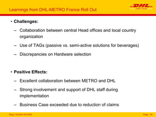 Riga | October-29-2009 Page 20
Learnings from DHL-METRO France Roll Out
• Challenges:
– Collaboration between central Head offices and local country
organization
– Use of TAGs (passive vs. semi-active solutions for beverages)
– Discrepancies on Hardware selection
• Positive Effects:
– Excellent collaboration between METRO and DHL
– Strong involvement and support of DHL staff during
implementation
– Business Case exceeded due to reduction of claims
 