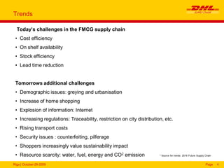 Riga | October-29-2009 Page 4
Trends
Today’s challenges in the FMCG supply chain
• Cost efficiency
• On shelf availability
• Stock efficiency
• Lead time reduction
Tomorrows additional challenges
• Demographic issues: greying and urbanisation
• Increase of home shopping
• Explosion of information: Internet
• Increasing regulations: Traceability, restriction on city distribution, etc.
• Rising transport costs
• Security issues : counterfeiting, pilferage
• Shoppers increasingly value sustainability impact
• Resource scarcity: water, fuel, energy and CO2 emission * Source for trends: 2016 Future Supply Chain
 