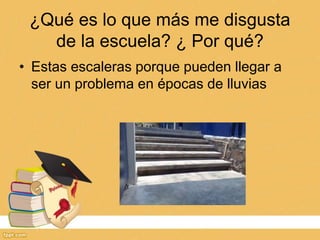 ¿Qué es lo que más me disgusta
de la escuela? ¿ Por qué?
• Estas escaleras porque pueden llegar a
ser un problema en épocas de lluvias
 